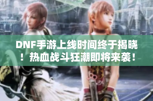 DNF手游上线时间终于揭晓！热血战斗狂潮即将来袭！
