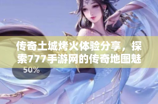 传奇土城烤火体验分享，探索777手游网的传奇地图魅力