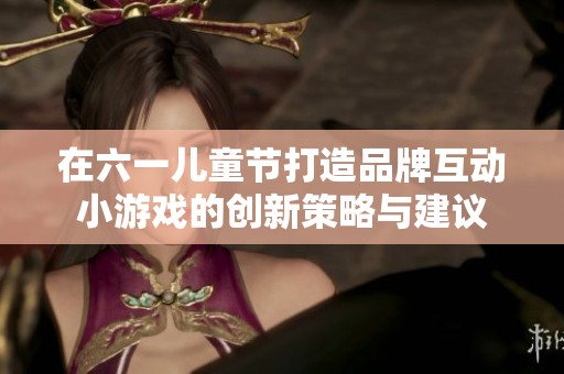 在六一儿童节打造品牌互动小游戏的创新策略与建议