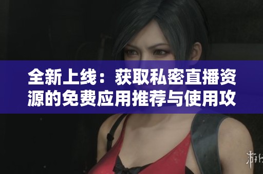 全新上线：获取私密直播资源的免费应用推荐与使用攻略