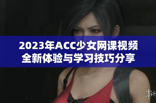 2023年ACC少女网课视频全新体验与学习技巧分享