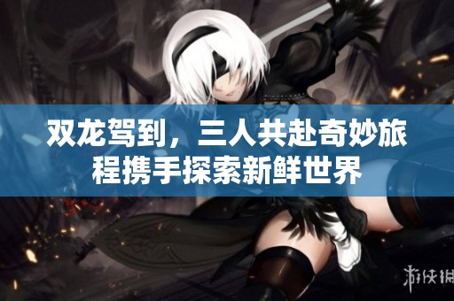 双龙驾到，三人共赴奇妙旅程携手探索新鲜世界