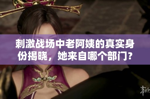 刺激战场中老阿姨的真实身份揭晓，她来自哪个部门？