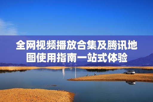 全网视频播放合集及腾讯地图使用指南一站式体验
