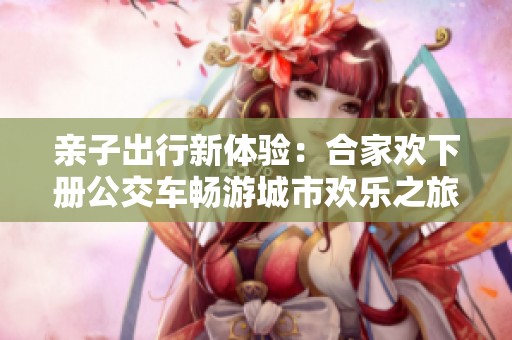 亲子出行新体验：合家欢下册公交车畅游城市欢乐之旅