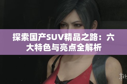 探索国产SUV精品之路：六大特色与亮点全解析