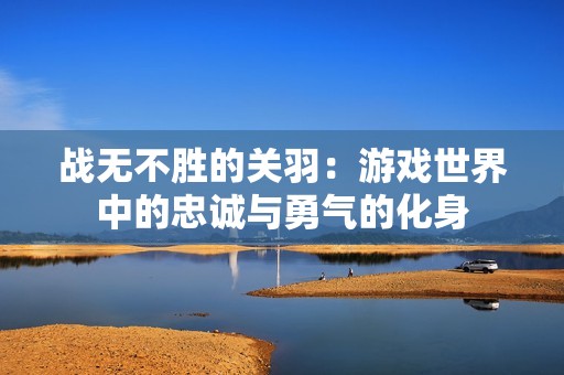 战无不胜的关羽：游戏世界中的忠诚与勇气的化身
