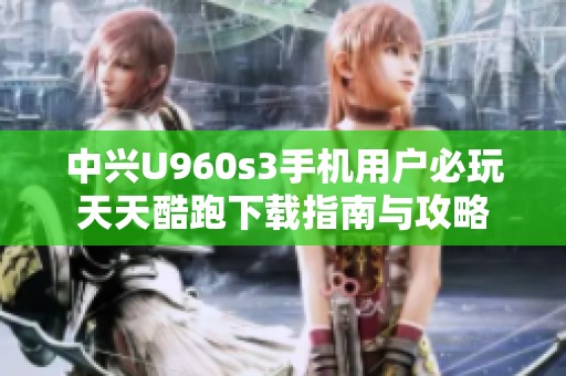 中兴U960s3手机用户必玩天天酷跑下载指南与攻略