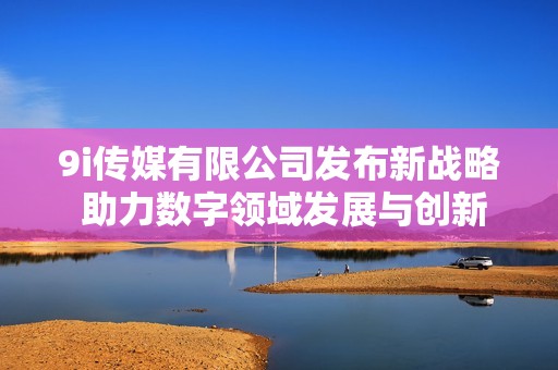 9i传媒有限公司发布新战略 助力数字领域发展与创新