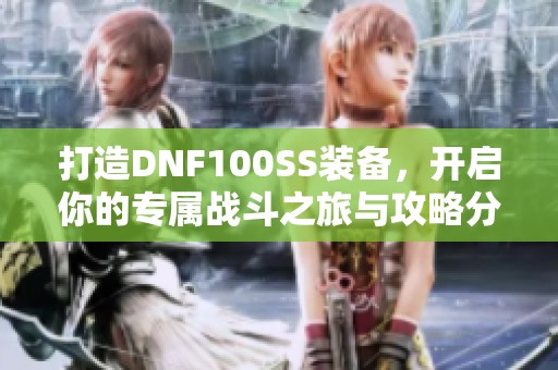 打造DNF100SS装备，开启你的专属战斗之旅与攻略分享