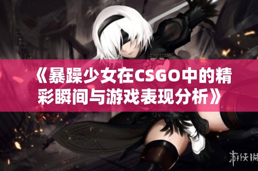 《暴躁少女在CSGO中的精彩瞬间与游戏表现分析》