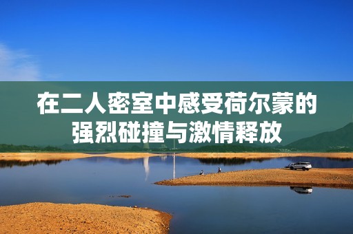 在二人密室中感受荷尔蒙的强烈碰撞与激情释放