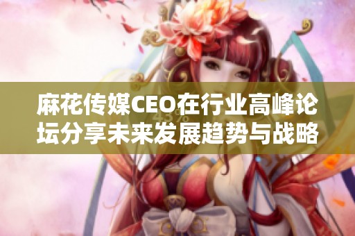 麻花传媒CEO在行业高峰论坛分享未来发展趋势与战略规划
