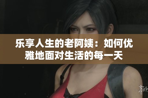 乐享人生的老阿姨：如何优雅地面对生活的每一天