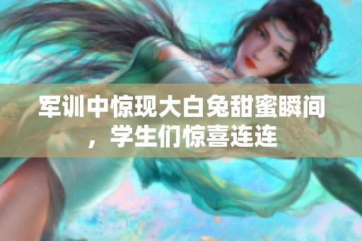 军训中惊现大白兔甜蜜瞬间，学生们惊喜连连