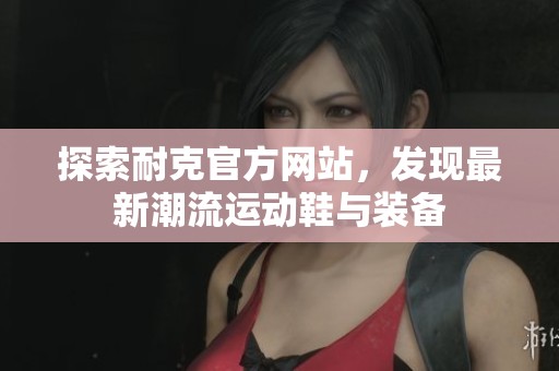 探索耐克官方网站，发现最新潮流运动鞋与装备