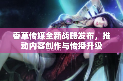 香草传媒全新战略发布，推动内容创作与传播升级