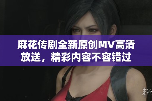 麻花传剧全新原创MV高清放送，精彩内容不容错过