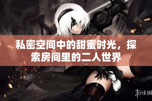 私密空间中的甜蜜时光，探索房间里的二人世界