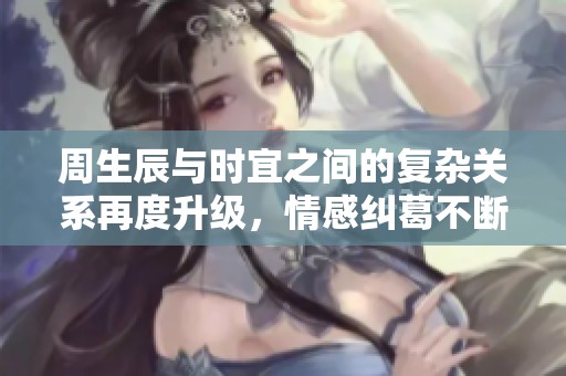 周生辰与时宜之间的复杂关系再度升级，情感纠葛不断加深