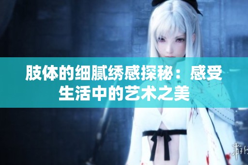 肢体的细腻绣感探秘：感受生活中的艺术之美