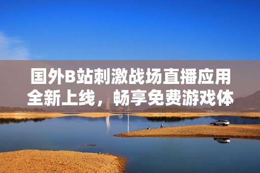 国外B站刺激战场直播应用全新上线，畅享免费游戏体验