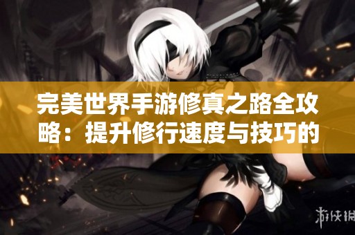 完美世界手游修真之路全攻略：提升修行速度与技巧的技巧分享