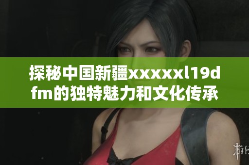 探秘中国新疆xxxxxl19dfm的独特魅力和文化传承