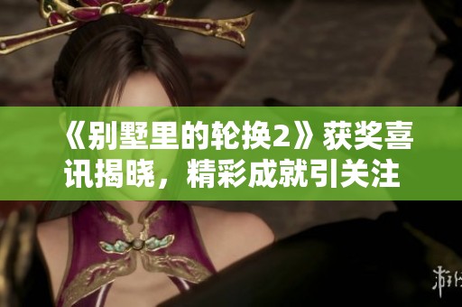《别墅里的轮换2》获奖喜讯揭晓，精彩成就引关注