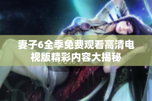 妻子6全季免费观看高清电视版精彩内容大揭秘