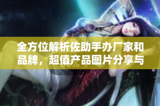 全方位解析佐助手办厂家和品牌，超值产品图片分享与热帖推荐
