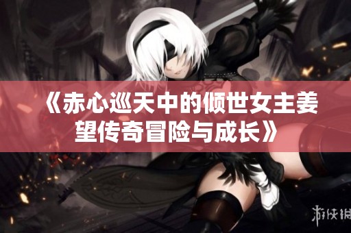 《赤心巡天中的倾世女主姜望传奇冒险与成长》