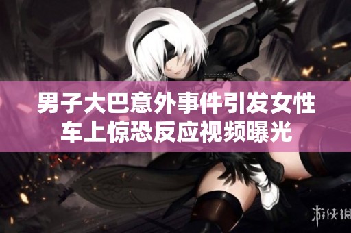男子大巴意外事件引发女性车上惊恐反应视频曝光