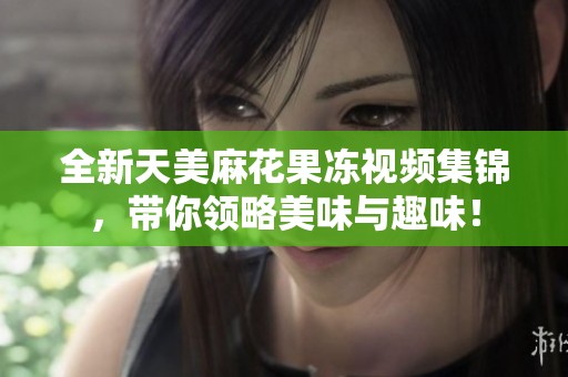 全新天美麻花果冻视频集锦，带你领略美味与趣味！