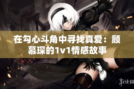 在勾心斗角中寻找真爱：顾慕琛的1v1情感故事