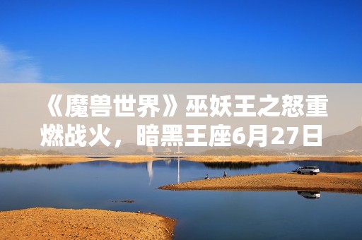 《魔兽世界》巫妖王之怒重燃战火，暗黑王座6月27日华丽揭幕