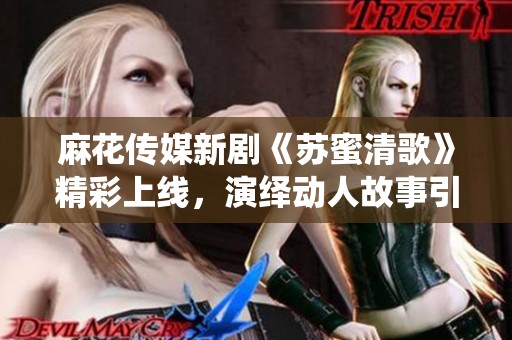 麻花传媒新剧《苏蜜清歌》精彩上线，演绎动人故事引发期待