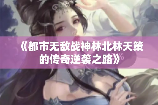 《都市无敌战神林北林天策的传奇逆袭之路》