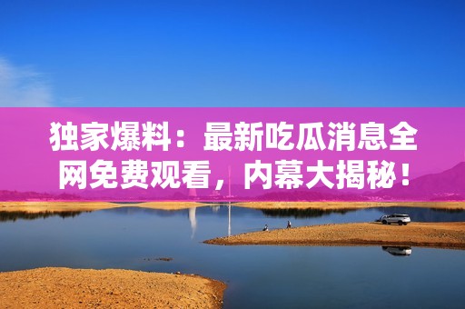 独家爆料：最新吃瓜消息全网免费观看，内幕大揭秘！