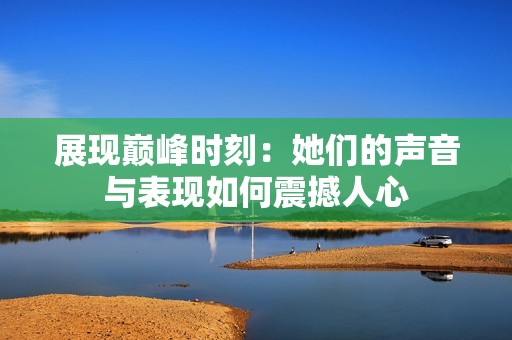 展现巅峰时刻：她们的声音与表现如何震撼人心