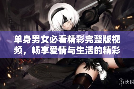 单身男女必看精彩完整版视频，畅享爱情与生活的精彩瞬间