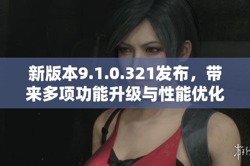 新版本9.1.0.321发布，带来多项功能升级与性能优化