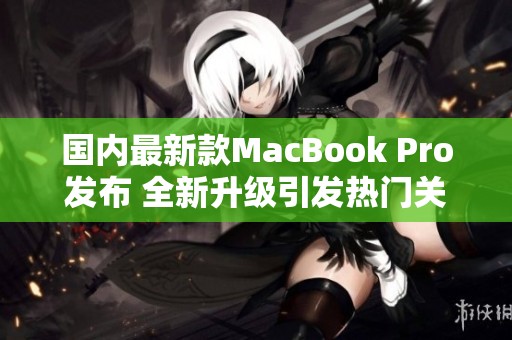 国内最新款MacBook Pro发布 全新升级引发热门关注