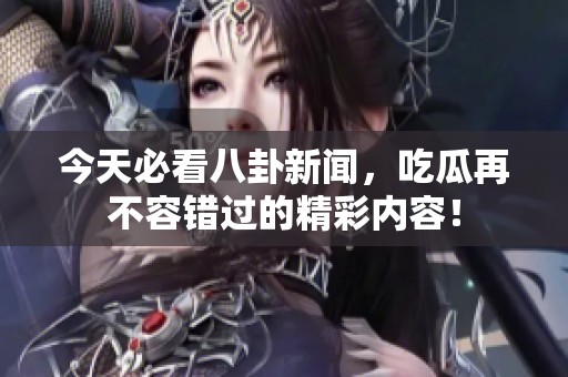 今天必看八卦新闻，吃瓜再不容错过的精彩内容！