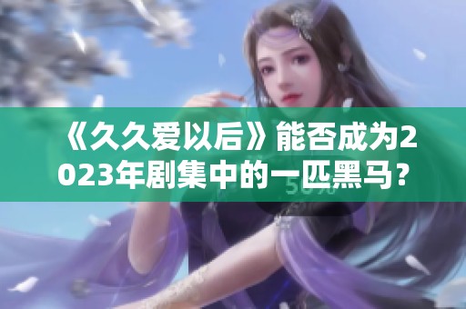 《久久爱以后》能否成为2023年剧集中的一匹黑马？