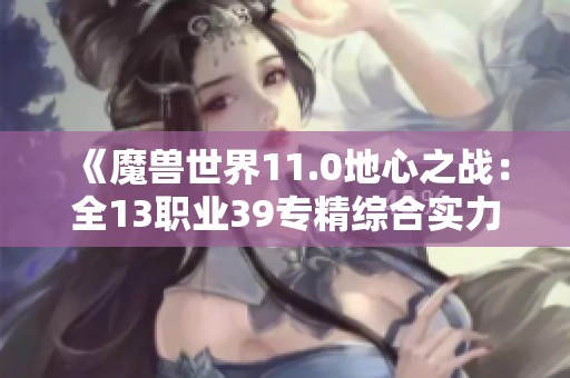《魔兽世界11.0地心之战：全13职业39专精综合实力排名分析》