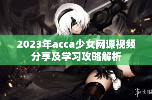 2023年acca少女网课视频分享及学习攻略解析
