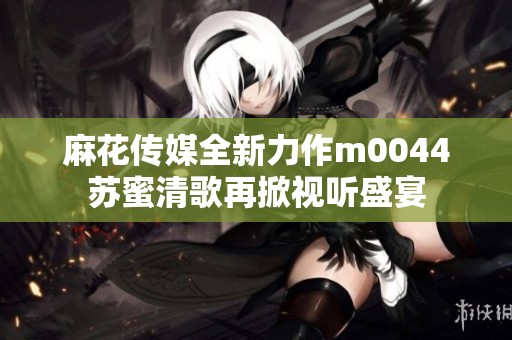 麻花传媒全新力作m0044苏蜜清歌再掀视听盛宴