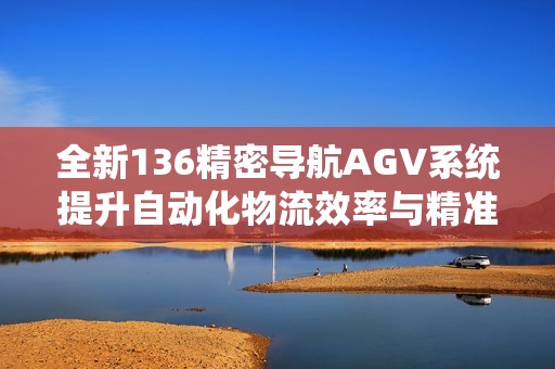 全新136精密导航AGV系统提升自动化物流效率与精准度