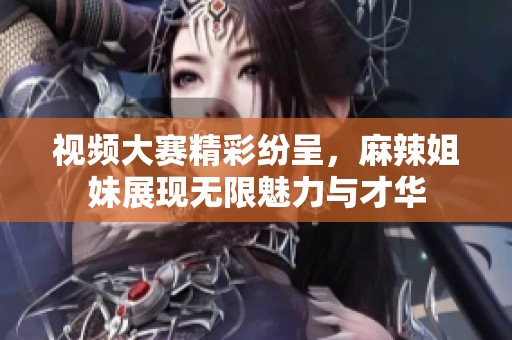 视频大赛精彩纷呈，麻辣姐妹展现无限魅力与才华